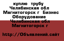  куплю  трубу  - Челябинская обл., Магнитогорск г. Бизнес » Оборудование   . Челябинская обл.,Магнитогорск г.